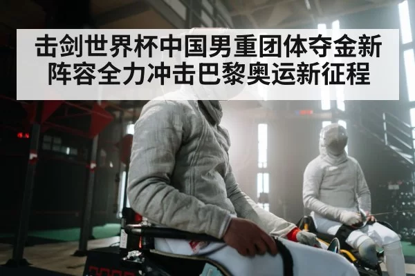 击剑世界杯中国男重团体夺金新阵容全力冲击巴黎奥运新征程