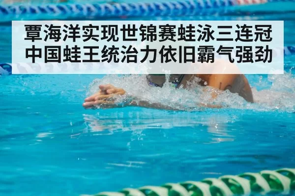 覃海洋实现世锦赛蛙泳三连冠 中国蛙王统治力依旧霸气强劲