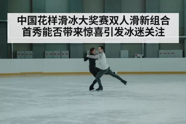 中国花样滑冰大奖赛双人滑新组合首秀能否带来惊喜引发冰迷关注
